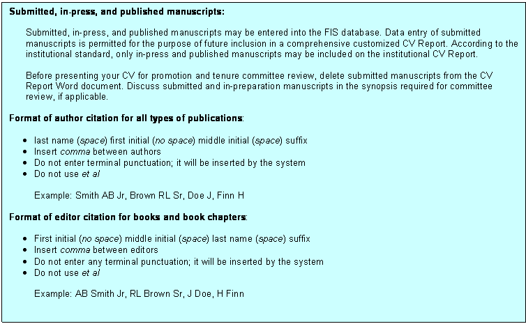 Text Box: Submitted, in-press, and published manuscripts:Submitted, in-press, and published manuscripts may be entered into the FIS database. Data entry of submitted manuscripts is permitted for the purpose of future inclusion in a comprehensive customized CV Report. According to the institutional standard, only in-press and published manuscripts may be included on the institutional CV Report.Before presenting your CV for promotion and tenure committee review, delete submitted manuscripts from the CV Report Word document. Discuss submitted and in-preparation manuscripts in the synopsis required for committee review, if applicable.Format of author citation for all types of publications:•	last name (space) first initial (no space) middle initial (space) suffix•	Insert comma between authors•	Do not enter terminal punctuation; it will be inserted by the system•	Do not use et alExample: Smith AB Jr, Brown RL Sr, Doe J, Finn HFormat of editor citation for books and book chapters:•	First initial (no space) middle initial (space) last name (space) suffix•	Insert comma between editors•	Do not enter any terminal punctuation; it will be inserted by the system•	Do not use et alExample: AB Smith Jr, RL Brown Sr, J Doe, H Finn